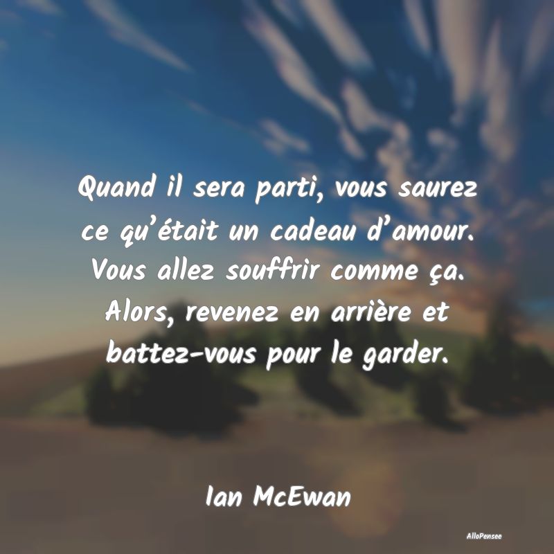 Quand il sera parti, vous saurez ce qu’était un cadeau d’amour. Vous allez souffrir comme ça. Alors, revenez en arrière et battez-vous pour le garder.