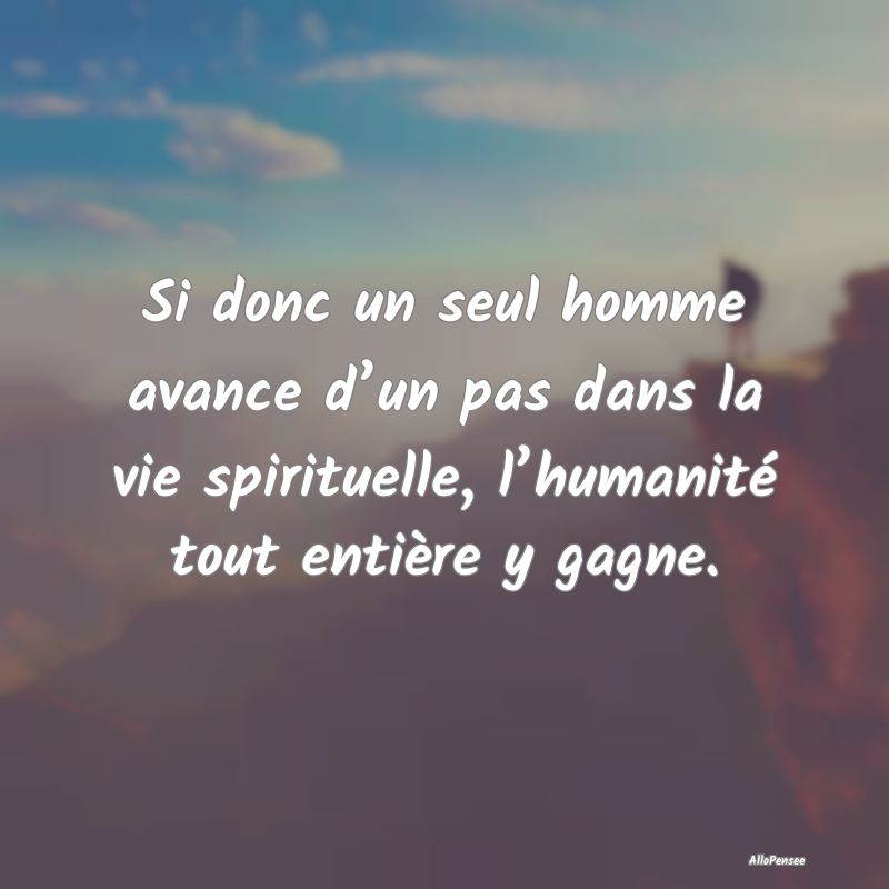 Si donc un seul homme avance d’un pas dans la vie spirituelle, l’humanité tout entière y gagne.