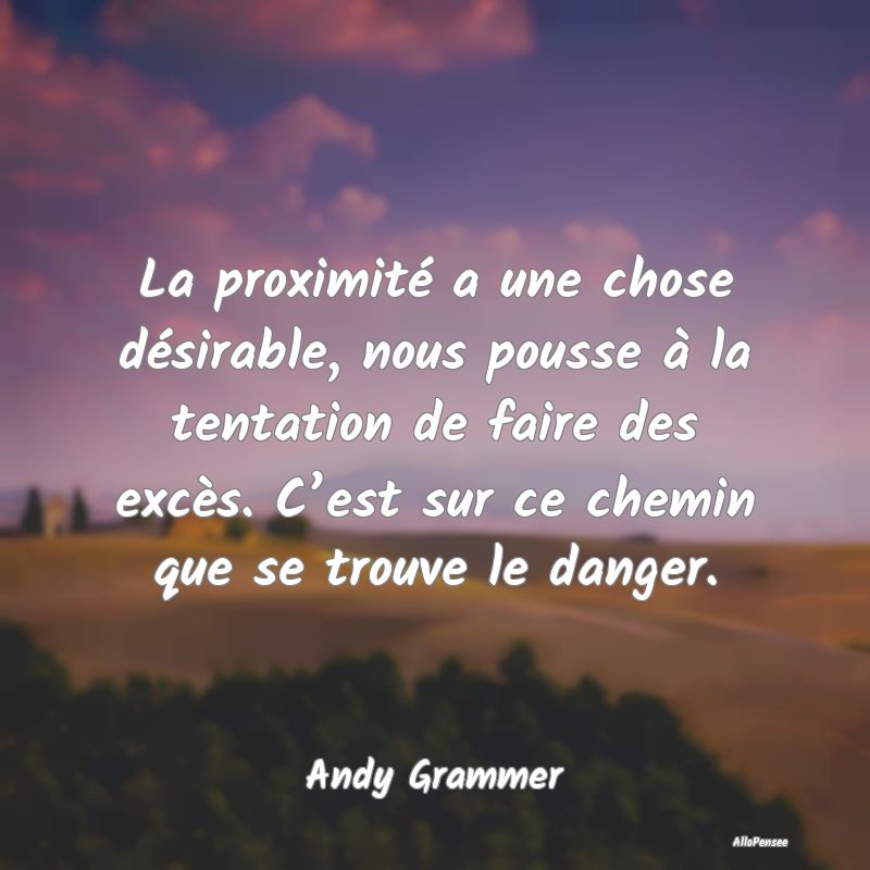 La proximité a une chose désirable, nous pousse à la tentation de faire des excès. C’est sur ce chemin que se trouve le danger.