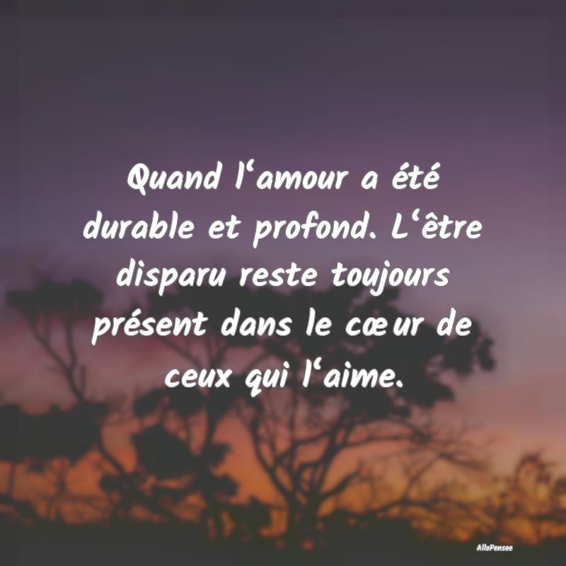 Quand l‘amour a été durable et profond. L‘être disparu reste toujours présent dans le cœur de ceux qui l‘aime.
