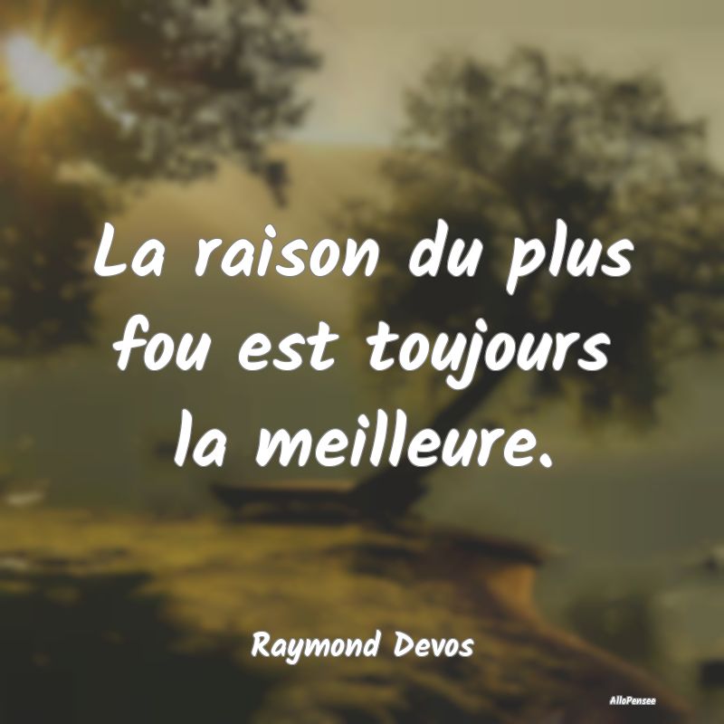 La raison du plus fou est toujours la meilleure.