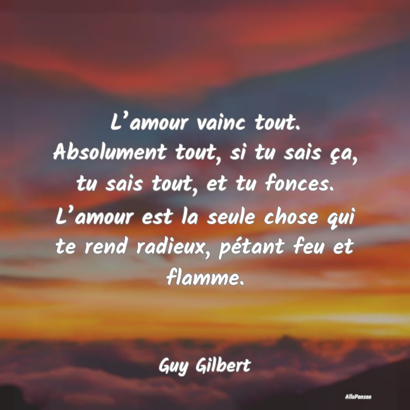 L’amour vainc tout. Absolument tout, si tu sais ça, tu sais tout, et tu fonces. L’amour est la seule chose qui te rend radieux, pétant feu et flamme.