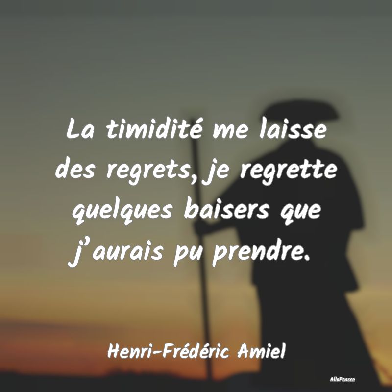 La timidité me laisse des regrets, je regrette quelques baisers que j’aurais pu prendre.