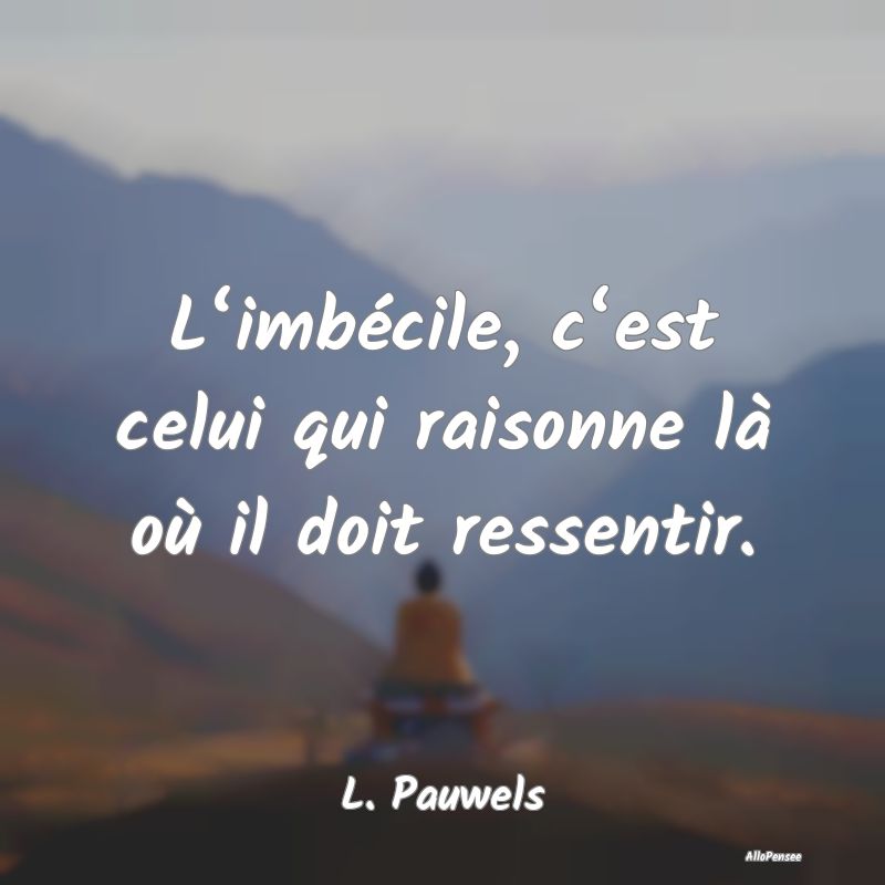 L‘imbécile, c‘est celui qui raisonne là où il doit ressentir.