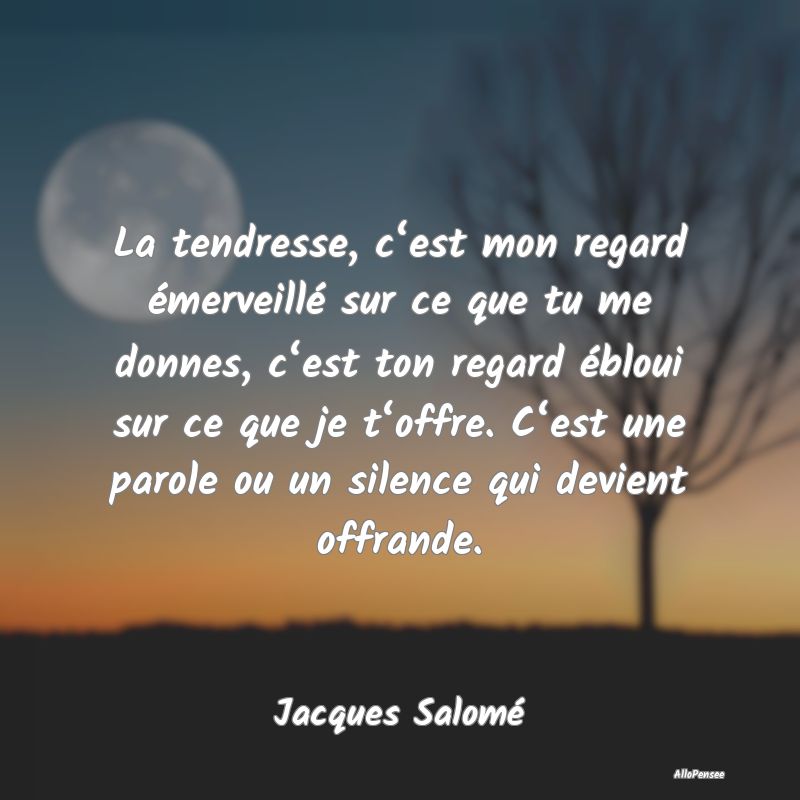 La tendresse, c‘est mon regard émerveillé sur ce que tu me donnes, c‘est ton regard ébloui sur ce que je t‘offre. C‘est une parole ou un silence qui devient offrande.