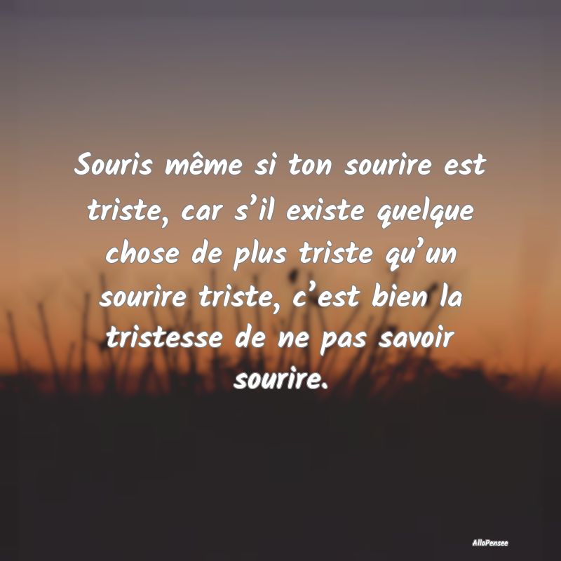 Souris même si ton sourire est triste, car s’il existe quelque chose de plus triste qu’un sourire triste, c’est bien la tristesse de ne pas savoir sourire.