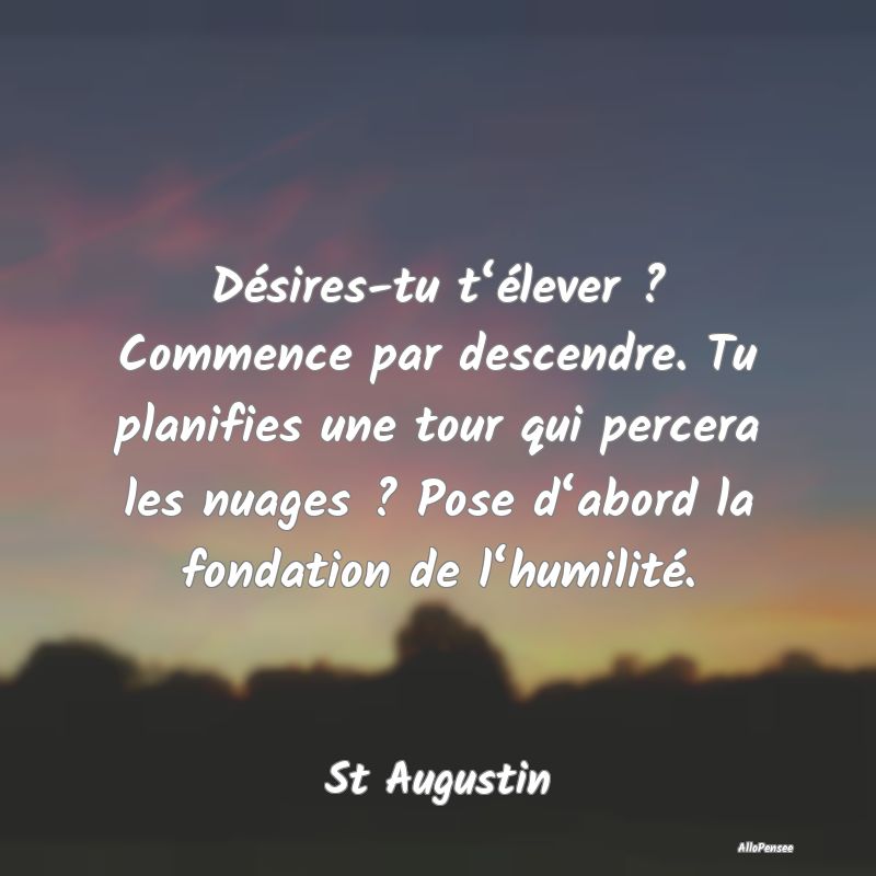 Désires-tu t‘élever ? Commence par descendre. Tu planifies une tour qui percera les nuages ? Pose d‘abord la fondation de l‘humilité.