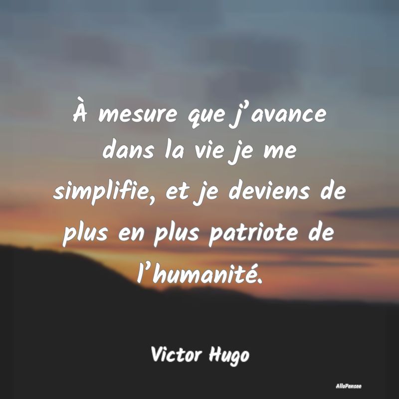 À mesure que j’avance dans la vie je me simplifie, et je deviens de plus en plus patriote de l’humanité.