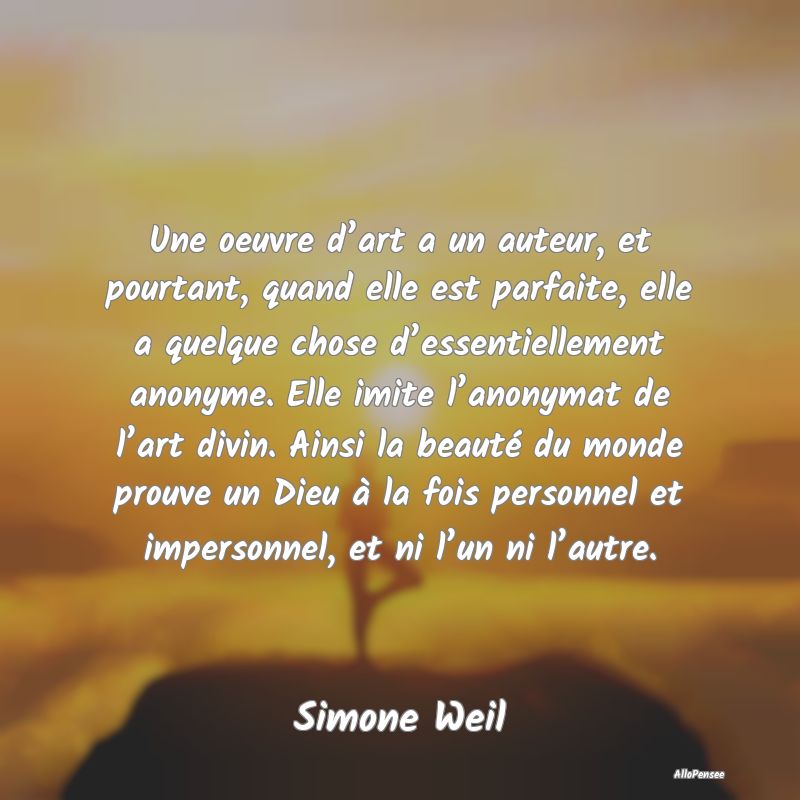 Une oeuvre d’art a un auteur, et pourtant, quand elle est parfaite, elle a quelque chose d’essentiellement anonyme. Elle imite l’anonymat de l’art divin. Ainsi la beauté du monde prouve un Dieu à la fois personnel et impersonnel, et ni l’un ni l’autre.