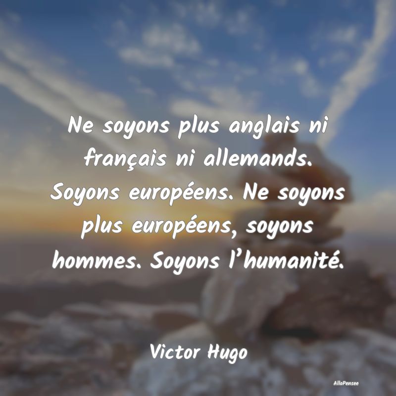 Ne soyons plus anglais ni français ni allemands. Soyons européens. Ne soyons plus européens, soyons hommes. Soyons l’humanité.