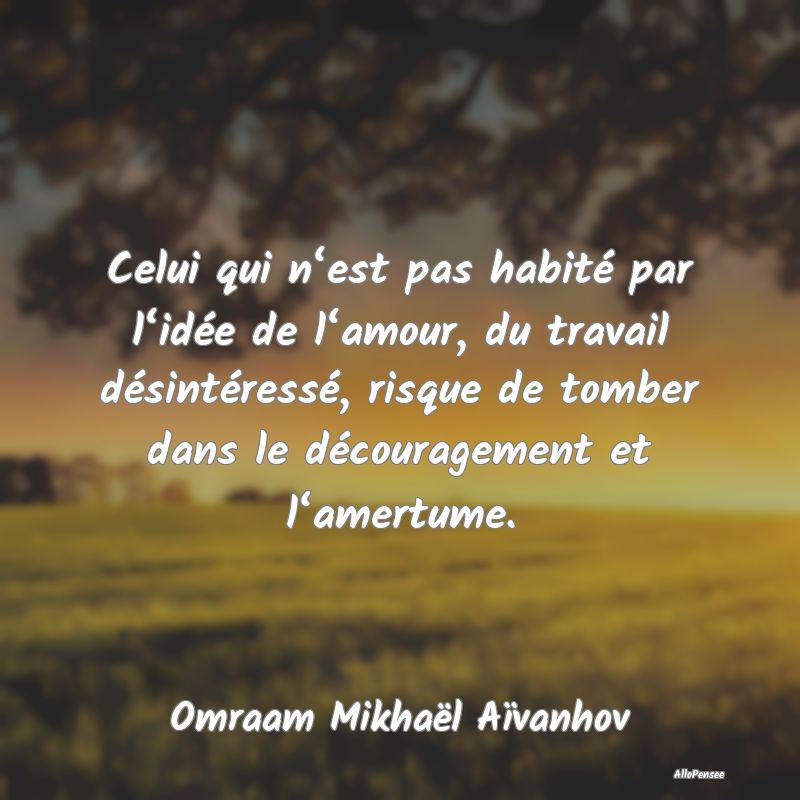 Celui qui n‘est pas habité par l‘idée de l‘amour, du travail désintéressé, risque de tomber dans le découragement et l‘amertume.
