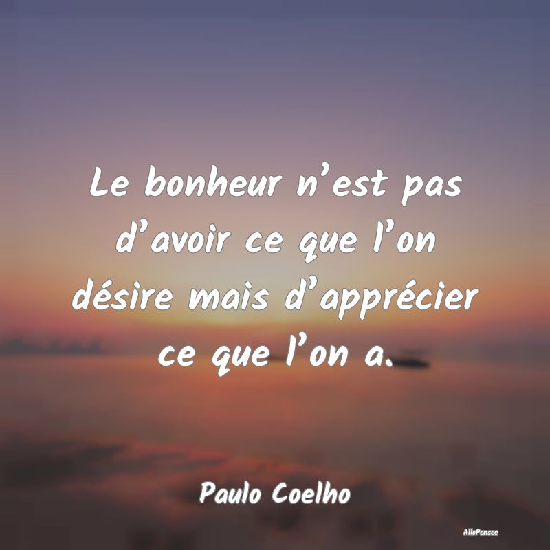 Le bonheur n’est pas d’avoir ce que l’on désire mais d’apprécier ce que l’on a.