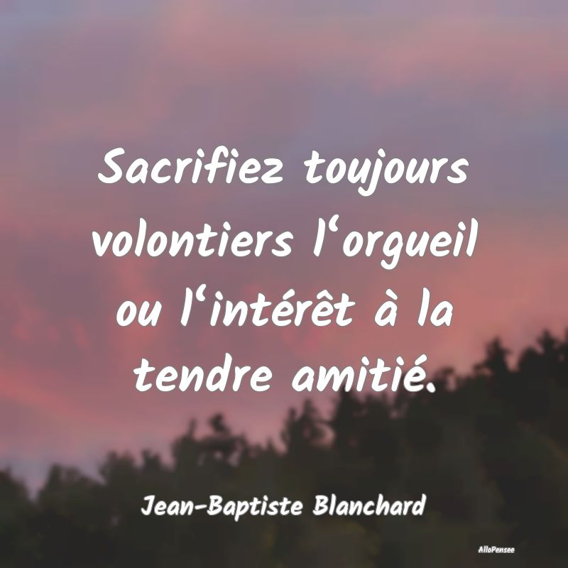 Sacrifiez toujours volontiers l‘orgueil ou l‘intérêt à la tendre amitié.