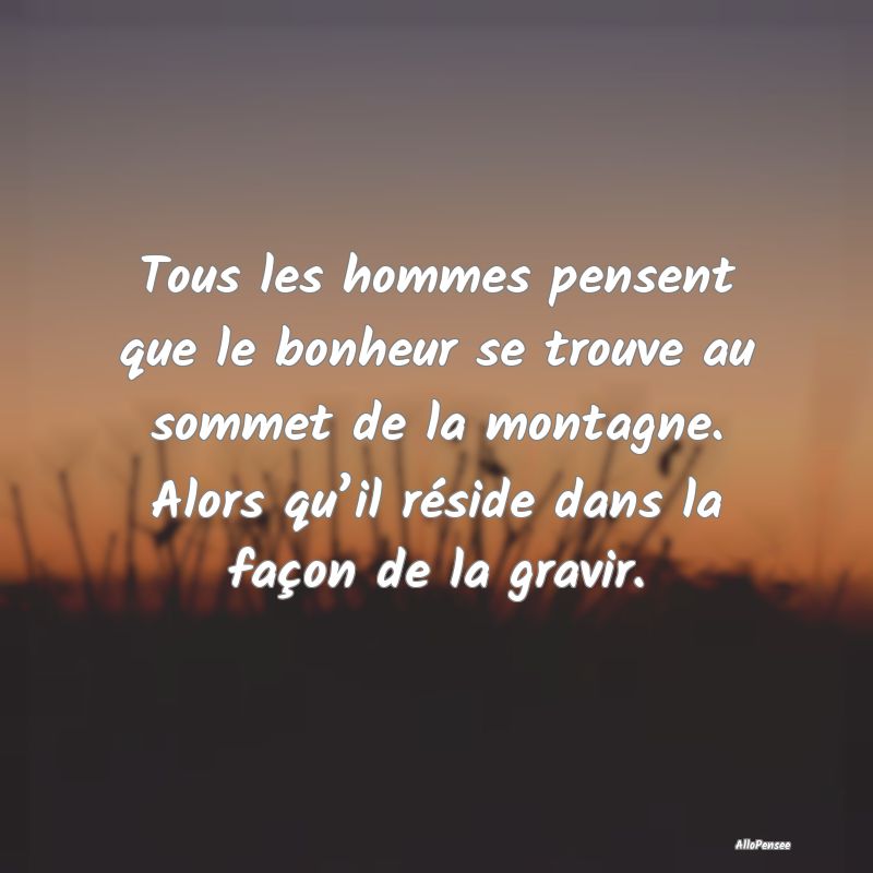 Tous les hommes pensent que le bonheur se trouve au sommet de la montagne. Alors qu’il réside dans la façon de la gravir.