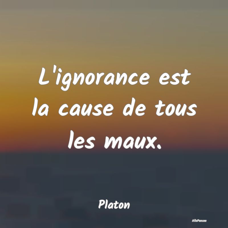 L'ignorance est la cause de tous les maux....