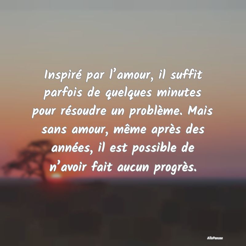 Inspiré par l’amour, il suffit parfois de quelques minutes pour résoudre un problème. Mais sans amour, même après des années, il est possible de n’avoir fait aucun progrès.