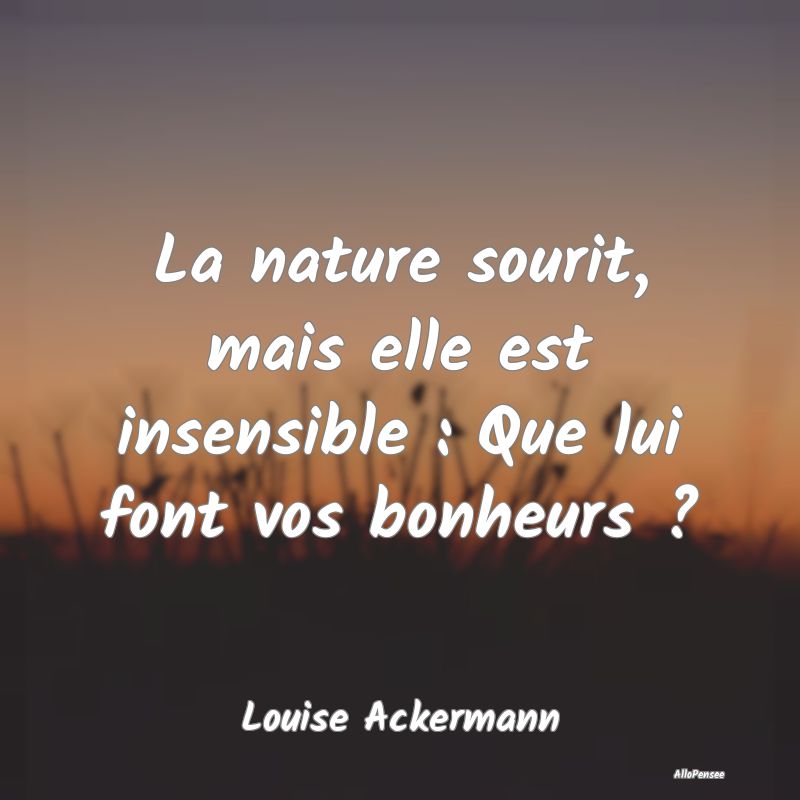 La nature sourit, mais elle est insensible : Que lui font vos bonheurs ?