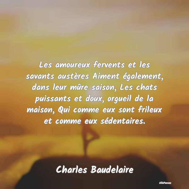 Les amoureux fervents et les savants austères Aiment également, dans leur mûre saison, Les chats puissants et doux, orgueil de la maison, Qui comme eux sont frileux et comme eux sédentaires.