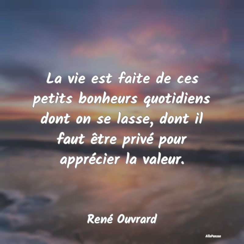 La vie est faite de ces petits bonheurs quotidiens dont on se lasse, dont il faut être privé pour apprécier la valeur.
